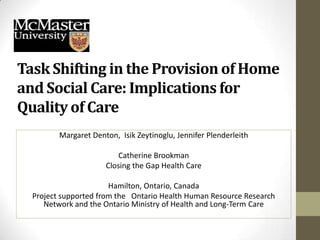 Task Shifting in the Provision of Home
and Social Care: Implications for
Quality of Care
         Margaret Denton, Isik Zeytinoglu, Jennifer Plenderleith

                          Catherine Brookman
                      Closing the Gap Health Care

                       Hamilton, Ontario, Canada
  Project supported from the Ontario Health Human Resource Research
     Network and the Ontario Ministry of Health and Long-Term Care
 