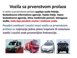 Vozila sa prvenstvom prolaza
U vozila sa prvenstvom prolaza spadaju vozila Policije,
Bezbednosno-informativne agencije, Vojske Srbije, Vojno-
bezbednosne agencije, Hitne medicinske pomodi, Vatrogasne
službe, kada daju posebne zvučne i svetlosne znake.
Posebni svetlosni i zvučni znaci vozila sa prvenstvom
prolaza su najmanje jedno plavo trepdude ili rotaciono
svetlo i zvučni znak promenljive frekvencije.
 