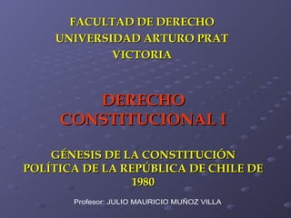 DERECHO CONSTITUCIONAL I GÉNESIS DE LA CONSTITUCIÓN POLÍTICA DE LA REPÚBLICA DE CHILE DE 1980 FACULTAD DE DERECHO UNIVERSIDAD ARTURO PRAT VICTORIA Profesor: JULIO MAURICIO MUÑOZ VILLA 