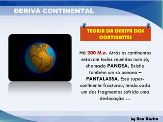 TEORIA DA DERIVA DOS CONTINENTES Há  200 M.a.  Atrás os continentes estavam todos reunidos num só, chamado  PANGEA.  Existia também um só oceano –  PANTALASSA . Esse super-continente fracturou, tendo cada um dos fragmentos sofrido uma deslocação … 