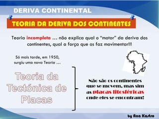 Teoria  incompleta  … não explica qual o “motor” da deriva dos continentes, qual a força que os faz movimentar!!! Só mais tarde, em 1950, surgiu uma nova Teoria … Não são os continentes que se movem, mas sim as  placas litosféricas  onde eles se encontram! TEORIA DA DERIVA DOS CONTINENTES 