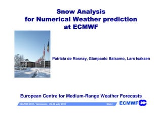 Snow Analysis
    for Numerical Weather prediction
               at ECMWF




                           Patricia de Rosnay, Gianpaolo Balsamo, Lars Isaksen




European Centre for Medium-Range Weather Forecasts
IGARSS 2011, Vancouver, 25-29 July 2011                Slide 1   ECMWF
 