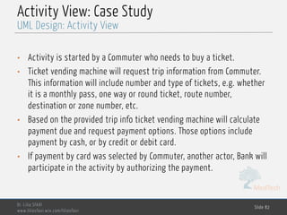 MedTech
Activity View: Case Study
• Activity is started by a Commuter who needs to buy a ticket.
• Ticket vending machine will request trip information from Commuter.
This information will include number and type of tickets, e.g. whether
it is a monthly pass, one way or round ticket, route number,
destination or zone number, etc.
• Based on the provided trip info ticket vending machine will calculate
payment due and request payment options. Those options include
payment by cash, or by credit or debit card.
• If payment by card was selected by Commuter, another actor, Bank will
participate in the activity by authorizing the payment.
Dr. Lilia SFAXI
www.liliasfaxi.wix.com/liliasfaxi
Slide 82
UML Design: Activity View
 