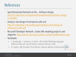 MedTech
References
Dr. Lilia SFAXI
www.liliasfaxi.wix.com/liliasfaxi
Slide 99
• Syed Muhammad Hammad-ud-Din, Software Design,
http://fr.slideshare.net/syedmuhammadhammad/software-design-
13430869
• Analysis and design of entreprise with uml,
http://fr.slideshare.net/zinebencgist/analysis-and-design-of-
entreprise-with-uml
• Microsoft Developer Network, Create UML modeling projects and
diagrams, https://msdn.microsoft.com/en-us/library/dd409445.aspx
• Textbooks
• J. Rumbaugh, I. Jacobson, G. Booch, The Unified Modeling Language
Reference Manual, Second Edition, Addison Wesley, 2004
• M. Fowler, UML Distilled, Third Edition, Addison-Wesley Professional, 2003
 