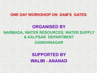 ONE DAY WORKSHOP ON DAM’S GATES


            ORGANISED BY
NARMADA, WATER RESOURCES, WATER SUPPLY
        & KALPSAR DEPARTMENT
             GANDHINAGAR


           SUPPORTED BY
           WALMI - ANANAD
 