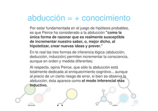 abducción = + conocimiento
Por estar fundamentada en el juego de hipótesis probables,
es que Peirce ha considerado a la abducción "como la
única forma de razonar que es realmente susceptible
de incrementar nuestro saber, o, mejor dicho, al
hipotetizar, crear nuevas ideas y prever.”
En lo real las tres formas de inferencia lógica (abducción,
deducción, inducción) permiten incrementar la consciencia,
aunque en orden y medida diferentes;
Al respecto, opina Peirce, que sólo la abducción está
totalmente dedicada al enriquecimiento cognitivo... aunque
al precio de un cierto riesgo de error, si bien se observa la
abducción, ésta aparece como el modo inferencial más
inductivo.
 
