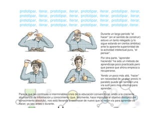 prototipar,     iterar,   prototipar, iterar,       prototipar,     iterar,   prototipar, iterar,
prototipar,     iterar,   prototipar, iterar,       prototipar,     iterar,   prototipar, iterar,
prototipar,     iterar,   prototipar, iterar,       prototipar,     iterar,   prototipar, iterar,
prototipar,     iterar,   prototipar, iterar,       prototipar,     iterar,   prototipar, iterar.

                                                                     Durante un largo periodo “el
                                                                     hacer” (en el sentido de construir)
                                                                     estuvo un tanto relegado (y lo
                                                                     sigue estando en ciertos ámbitos)
                                                                     ante la aparente superioridad de
                                                                     la actividad intelectual pura, “el
                                                                     pensar”.
                                                                     Por otra parte, “aprender
                                                                     haciendo” ha sido un método de
                                                                     aprendizaje poco practicado pero
                                                                     que parece que ahora empieza a
                                                                     recuperarse.
                                                                     Yendo un poco más allá, “hacer”
                                                                     sin necesidad de un plan previo ni
                                                                     paralelo puede ser también una
                                                                     vía sutil pero muy efectiva para
                                                                     aprender.

Parece que las continuas e interminables crisis de la educación convencional, unido a la creciente
abundancia de información y conocimiento (que, felizmente, hace imposible el objetivo distópico del
conocimiento absoluto), nos está llevando a reconocer de nuevo que la mejor vía para aprender es
hacer, ya sea antes o durante.
 