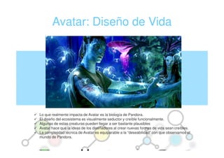 Avatar: Diseño de Vida




Lo que realmente impacta de Avatar es la biología de Pandora.
El diseño del ecosistema es visualmente seductor y creíble funcionalmente.
Algunas de estas creaturas pueden llegar a ser bastante plausibles
Avatar hace que la ideas de los diseñadores al crear nuevas formas de vida sean creíbles.
La complejidad técnica de Avatar es equiparable a la “deseabilidad” con que observamos el
mundo de Pandora.
 