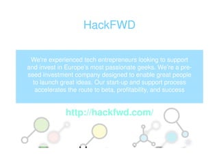 HackFWD

 We're experienced tech entrepreneurs looking to support
and invest in Europe’s most passionate geeks. We’re a pre-
seed investment company designed to enable great people
  to launch great ideas. Our start-up and support process
   accelerates the route to beta, profitability, and success


              http://hackfwd.com/
 