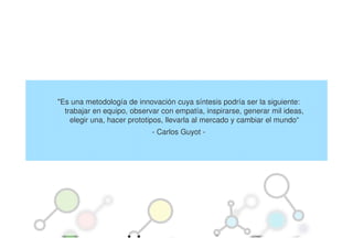 "Es una metodología de innovación cuya síntesis podría ser la siguiente:
  trabajar en equipo, observar con empatía, inspirarse, generar mil ideas,
    elegir una, hacer prototipos, llevarla al mercado y cambiar el mundo“
                            - Carlos Guyot -
 