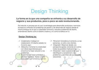 Design Thinking
La forma en la que una compañía se enfrenta a su desarrollo de
negocio y sus productos, poco a poco se está revolucionando.

 Se trata de un proceso por el cual, la estrategia para desarrollar productos o servicios
 se basa en enfrentar los problemas de gestión y de desarrollo de negocio desde el
 mismo enfoque en el que un diseñador enfrenta y resuelve problemas de diseño,
 entendiendo diseño como el diseño creativo y no como la belleza en sí.


  Design Thinking es:

     Colaborativo: trabajar en                    Personal: Considera el contexto y a las
     colaboración. El diseño aislado no           personas, no sólo a los clientes.
     funciona aquí.                               Integrador: Observar desde una
     Abductivo: fomentar la creatividad           perspectiva global, teniendo en cuenta
     con ideas espontáneas para                   todas las posibles implicaciones
     encontrar la mejor solución a los            Interpretar: hacer suposiciones que
     problemas.                                   identifiquen y caractericen a los
     Experimental: hacer prototipos y             problemas y permitan ver sus posibles
     plantear hipótesis. Testar e iterar          soluciones
     para saber qué funciona y qué no
 