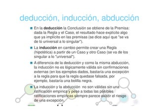 deducción, inducción, abducción
   En la deducción la Conclusión se obtiene de la Premisa:
   dada la Regla y el Caso, el resultado hace explícito algo
   que ya implícito en las premisas (se dice aquí que "se va
   de lo universal a lo singular").
   La inducción en cambio permite crear una Regla
   (hipotética) a partir de un Caso y otro Caso (se va de los
   singular a lo "universal").
   A diferencia de la deducción y como la misma abducción,
   la inducción no es lógicamente válida sin confirmaciones
   externas (en los ejemplos dados, bastaría una excepción
   a la regla para que la regla quedase falsada, por
   ejemplo, bastaría una bolilla negra.
   La inducción y la abducción no son válidas sin una
   ratificación empírica y pese a todas las posibles
   ratificaciones empíricas siempre parece existir el riesgo
   de una excepción.
 