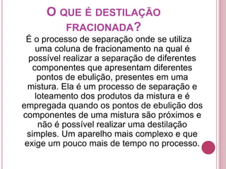 O QUE É DESTILAÇÃO 
FRACIONADA? 
É o processo de separação onde se utiliza 
uma coluna de fracionamento na qual é 
possível realizar a separação de diferentes 
componentes que apresentam diferentes 
pontos de ebulição, presentes em uma 
mistura. Ela é um processo de separação e 
loteamento dos produtos da mistura e é 
empregada quando os pontos de ebulição dos 
componentes de uma mistura são próximos e 
não é possível realizar uma destilação 
simples. Um aparelho mais complexo e que 
exige um pouco mais de tempo no processo. 
 