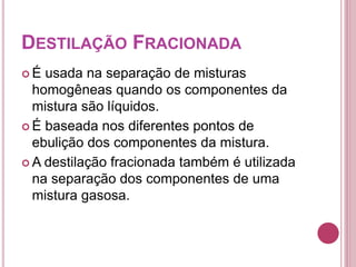 DESTILAÇÃO FRACIONADA 
 É usada na separação de misturas 
homogêneas quando os componentes da 
mistura são líquidos. 
 É baseada nos diferentes pontos de 
ebulição dos componentes da mistura. 
A destilação fracionada também é utilizada 
na separação dos componentes de uma 
mistura gasosa. 
 