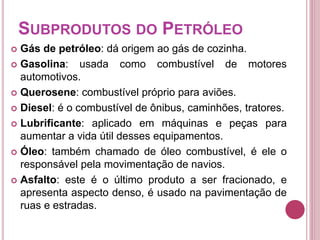 SUBPRODUTOS DO PETRÓLEO 
 Gás de petróleo: dá origem ao gás de cozinha. 
 Gasolina: usada como combustível de motores 
automotivos. 
 Querosene: combustível próprio para aviões. 
 Diesel: é o combustível de ônibus, caminhões, tratores. 
 Lubrificante: aplicado em máquinas e peças para 
aumentar a vida útil desses equipamentos. 
 Óleo: também chamado de óleo combustível, é ele o 
responsável pela movimentação de navios. 
 Asfalto: este é o último produto a ser fracionado, e 
apresenta aspecto denso, é usado na pavimentação de 
ruas e estradas. 
 