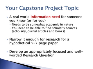  A real world information need for someone
you know (or for you)
◦ Needs to be somewhat academic in nature
◦ You need to be able to find scholarly sources
(scholarly journal articles and books)
 Narrow it enough for research for a
hypothetical 5-7 page paper
 Develop an appropriately focused and well-
worded Research Question
 