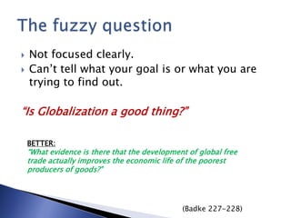  Not focused clearly.
 Can’t tell what your goal is or what you are
trying to find out.
“Is Globalization a good thing?”
BETTER:
“What evidence is there that the development of global free
trade actually improves the economic life of the poorest
producers of goods?”
(Badke 227-228)
 