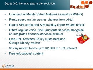 Equity 3.0: the next step in the evolution
• Licensed as Mobile Virtual Network Operator (MVNO)
• Rents space on the comms channel from Airtel
• Issues SIM cards and SIM overlay under Equitel brand
• Offers regular voice, SMS and data services alongside
an integrated financial services product
• Free P2P between Equity customers and
Orange Money wallets
• 30 day mobile loans up to $2,000 at 1.5% interest
• Free educational content
13
 