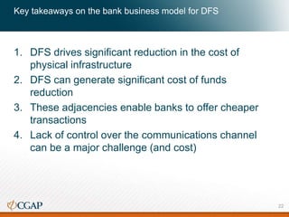 Key takeaways on the bank business model for DFS
1. DFS drives significant reduction in the cost of
physical infrastructure
2. DFS can generate significant cost of funds
reduction
3. These adjacencies enable banks to offer cheaper
transactions
4. Lack of control over the communications channel
can be a major challenge (and cost)
22
 