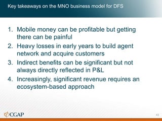 Key takeaways on the MNO business model for DFS
1. Mobile money can be profitable but getting
there can be painful
2. Heavy losses in early years to build agent
network and acquire customers
3. Indirect benefits can be significant but not
always directly reflected in P&L
4. Increasingly, significant revenue requires an
ecosystem-based approach
43
 