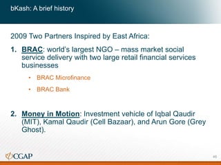 bKash: A brief history
2009 Two Partners Inspired by East Africa:
1. BRAC: world’s largest NGO – mass market social
service delivery with two large retail financial services
businesses
• BRAC Microfinance
• BRAC Bank
2. Money in Motion: Investment vehicle of Iqbal Qaudir
(MIT), Kamal Qaudir (Cell Bazaar), and Arun Gore (Grey
Ghost).
46
 