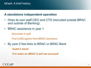 bKash: A brief history
A standalone independent operation
• Hires its own staff,CEO and CTO (recruited outside BRAC
and outside of Banking)
• BRAC assistance in year 1
Seconded 4 staff
First 5,000 agents from BRAC borrowers
• By year 2 few links to BRAC or BRAC Bank
"build it alone"
"if it relies on BRAC it will not succeed"
50
 
