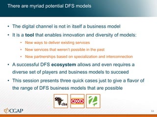 • The digital channel is not in itself a business model
• It is a tool that enables innovation and diversity of models:
• New ways to deliver existing services
• New services that weren’t possible in the past
• New partnerships based on specialization and interconnection
• A successful DFS ecosystem allows and even requires a
diverse set of players and business models to succeed
• This session presents three quick cases just to give a flavor of
the range of DFS business models that are possible
There are myriad potential DFS models
64
 