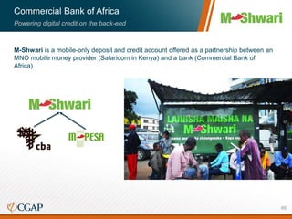 Commercial Bank of Africa
Powering digital credit on the back-end
M-Shwari is a mobile-only deposit and credit account offered as a partnership between an
MNO mobile money provider (Safaricom in Kenya) and a bank (Commercial Bank of
Africa)
66
 