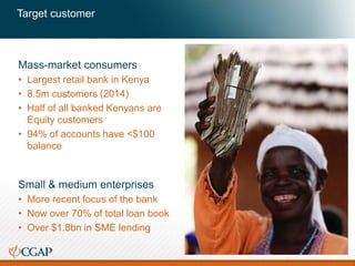 Target customer
Mass-market consumers
• Largest retail bank in Kenya
• 8.5m customers (2014)
• Half of all banked Kenyans are
Equity customers
• 94% of accounts have <$100
balance
Small & medium enterprises
• More recent focus of the bank
• Now over 70% of total loan book
• Over $1.8bn in SME lending
10
 