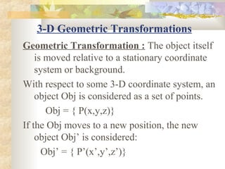 3-D Geometric Transformations
Geometric Transformation : The object itself
    is moved relative to a stationary coordinate
    system or background.
With respect to some 3-D coordinate system, an
    object Obj is considered as a set of points.
       Obj = { P(x,y,z)}
If the Obj moves to a new position, the new
    object Obj’ is considered:
      Obj’ = { P’(x’,y’,z’)}
 