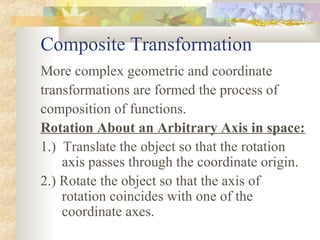 Composite Transformation
More complex geometric and coordinate
transformations are formed the process of
composition of functions.
Rotation About an Arbitrary Axis in space:
1.) Translate the object so that the rotation
    axis passes through the coordinate origin.
2.) Rotate the object so that the axis of
    rotation coincides with one of the
    coordinate axes.
 