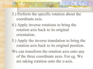 3.) Perform the specific rotation about the
   coordinate axis.
4.) Apply inverse rotations to bring the
   rotation axis back to its original
   orientation.
5.) Apply the inverse translation to bring the
   rotation axis back to its original position.
We can transform the rotation axis onto any
   of the three coordinate axes. For eg. We
   are taking rotation onto the z-axis.
 