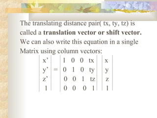 The translating distance pair( tx, ty, tz) is
called a translation vector or shift vector.
We can also write this equation in a single
Matrix using column vectors:
         x’     1 0 0 tx        x
         y’ = 0 1 0 ty          y
         z’     0 0 1 tz        z
          1     0 0 0 1         1
 