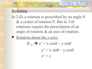 Rotation
In 2-D, a rotation is prescribed by an angle θ
   & a center of rotation P. But in 3-D
   rotations require the prescription of an
   angle of rotation & an axis of rotation.
 Rotation about the z axis:

          R θ,K  x’ = x cosθ – y sinθ
                  y’ = x sinθ – y cosθ
                  z’ = z
 