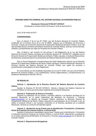 Directiva General del SNIP
Aprobada por Resolución Directoral N°003-2011-EF/6 8.01
APRUEBA DIRECTIVA GENERAL DEL SISTEMA NACIONAL DE INVERSIÓN PÚBLICA
Resolución Directoral N°003-2011-EF/68.01
(Publicada en el Diario Oficial “El Peruano” el 09 de abril de 2011).
Lima, 24 de marzo de 2011
CONSIDERANDO:
Que, el artículo 3° de la Ley Nº 27293, Ley del Si stema Nacional de Inversión Pública,
modificado por el Artículo Único de la Ley N° 28802 , dispone que el Ministerio de Economía y
Finanzas, a través de la Dirección General de Programación Multianual del Sector Público, es la más
alta autoridad técnico normativa del Sistema Nacional de Inversión Pública; dicta las normas técnicas,
métodos y procedimientos que rigen los Proyectos de Inversión Pública;
Que, el literal a. del numeral 3.2 del artículo 3° del Reglamento de la Ley del Sistema
Nacional de Inversión Pública, aprobado por el Decreto Supremo Nº 102-2007-EF, establece que la
Dirección General de Programación Multianual del Sector Público aprueba, a través de Resoluciones,
las Directivas necesarias para el funcionamiento del Sistema Nacional de Inversión Pública;
Que, la Quinta Disposición Complementaria del citado Reglamento dispone que la Dirección
General de Programación Multianual del Sector Público aprobará, mediante Resolución Directoral, la
Directiva General del Sistema Nacional de Inversión Pública que regule los procesos y
procedimientos contemplados en dicho Reglamento;
En concordancia con las facultades dispuestas por la Ley Nº 27293, Ley que crea el Sistema
Nacional de Inversión Pública, y sus modificatorias; normas reglamentarias y complementarias y la
Resolución Ministerial Nº 005-2011-EF/10;
SE RESUELVE:
Artículo 1.- Aprobación de la Directiva General del Sistema Nacional de Inversión
Pública
Aprobar la Directiva N° 001-2011-EF/68.01, Directiv a General del Sistema Nacional de
Inversión Pública, la misma que forma parte integrante de la presente Resolución.
Artículo 2.- Publicación de Anexos y Formatos
Disponer la publicación de los anexos y formatos relativos a la Directiva aprobada por la
presente Resolución en el portal institucional del Ministerio de Economía y Finanzas
(www.mef.gob.pe) en la Sección de Inversión Pública. Asimismo, la Dirección General de
Programación Multianual del Sector Público dispondrá la automatización de los formatos a que se
refiere el presente artículo y los procesos contenidos en la Directiva aprobada por la presente
Resolución, teniendo en cuenta la normatividad vigente.
Artículo 3.- Aprobación de las Pautas para la Identificación, Formulación y Evaluación
Social de Proyectos de Inversión Pública, a nivel de Perfil
Aprobar el instrumento metodológico denominado “Pautas para la Identificación, Formulación
y Evaluación Social de Proyectos de Inversión Pública, a nivel de Perfil”, disponiendo su publicación
en el portal institucional del Ministerio de Economía y Finanzas (www.mef.gob.pe) en la Sección de
Inversión Pública.
Artículo 4.- Disposiciones Derogatorias
 