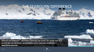 THE SEABOURN DIFFERENCE
107
Ventures by Seabourn™ excursões opcionais nos portos de escala com foco
na imersão nos destinos e proximidade com a natureza ampliando a
experiência pessoal.
 