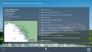 108
S EA B O U R N ’ S A L A S K A & B R I T I S H C O LU M B I A
12-day Ultimate Alaska
& Inside Passage
Round-Trip Vancouver
Seabourn Sojourn
Jul 2*, Aug 8, Sep 14, 26, 2019
*Port order varies
Day 0: Vancouver, B.C.
Day 1: Cruising the Queen Charlotte Sound
Day 2: Ketchikan, Alaska, cruising Clarence Strait, transit Snow Pass
Day 3: Sitka, Alaska
Day 4: Inian Islands & Icy Strait Point, Alaska
Day 5: Juneau, Alaska
Day 6: Scenic cruising Tracy Arm or Endicott Arm
Day 7: Transit Decision Passage, cruising Sumner Strait, Wrangell, Alaska
Day 8: Rudyerd Bay (Misty Fjords), Alaska, scenic cruising Misty Fjords
Day 9: Prince Rupert, B.C., scenic cruising Grenville Channel & Princess Royal Channel
Day 10: Klemtu, B.C., scenic cruising Bella Bella
Day 11: Alert Bay, B.C., scenic cruising Johnstone Strait, transit the Seymour Narrows
Day 12: Vancouver, B.C.
 