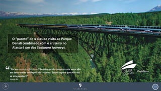 113
O “pacote” de 4 dias de visita ao Parque
Denali combinado com o cruzeiro no
Alasca é um dos Seabourn Journeys.
“Foi um cruzeiro fabuloso!! Lembre-se de comprar esta excursão
em terra antes ou depois do cruzeiro. Estou segura que não vai
se arrepender!!” ‒
Jessie M.
 