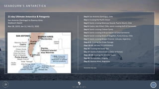120
S EA B O U R N ’ S A N TA R C T I C A
21-day Ultimate Antarctica & Patagonia
San Antonio (Santiago) to Buenos Aires
Seabourn Quest
Nov 28, 2019; Jan 12, Feb 23, 2020
Day 0: San Antonio (Santiago), Chile
Day 1: Cruising the Pacific Ocean
Day 2: Scenic cruising Reloncaví Sound, Puerto Montt, Chile
Day 3: Castro, Isla Chiloé, Chile, scenic cruising Gulf of Corcovado
Day 4: Scenic cruising Chilean Fjords
Day 5: Scenic cruising El Brujo Glacier & Canal Sarmiento
Day 6: Scenic cruising Strait of Magellan, Punta Arenas, Chile
Day 7: Scenic cruising Beagle Channel, Ushuaia, Argentina
Days 8-9: Cruising the Drake Passage
Days 10-15: ANTARCTIC EXPERIENCE
Day 16: Cruising the Scotia Sea
Day 17: Stanley/Falkland Islands (Islas Malvinas)
Days 18-19: Cruising the Atlantic Ocean
Day 20: Montevideo, Uruguay
Day 21: Buenos Aires, Argentina
Itineraries may vary
 