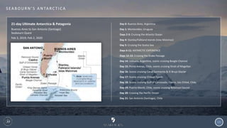 121
S EA B O U R N ’ S A N TA R C T I C A
21-day Ultimate Antarctica & Patagonia
Buenos Aires to San Antonio (Santiago)
Seabourn Quest
Feb 3, 2019; Feb 2, 2020
Day 0: Buenos Aires, Argentina
Day 1: Montevideo, Uruguay
Days 2-3: Cruising the Atlantic Ocean
Day 4: Stanley/Falkland Islands (Islas Malvinas)
Day 5: Cruising the Scotia Sea
Days 6-11: ANTARCTIC EXPERIENCE
Days 12-13: Cruising the Drake Passage
Day 14: Ushuaia, Argentina, scenic cruising Beagle Channel
Day 15: Punta Arenas, Chile, scenic cruising Strait of Magellan
Day 16: Scenic cruising Canal Sarmiento & El Brujo Glacier
Day 17: Scenic cruising Chilean Fjords
Day 18: Scenic cruising Gulf of Corcovado, Castro, Isla Chiloé, Chile
Day 19: Puerto Montt, Chile, scenic cruising Reloncaví Sound
Day 20: Cruising the Pacific Ocean
Day 21: San Antonio (Santiago), Chile
 
