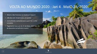 127
• Miami a São Francisco no Seabourn Sojourn
• 146 dias com 16 pernoites em portos
• Comodidades exclusivas para quem faz a volta
completa
• Pagamento total até dia 31 de Maio, 2019 tem 3%
de desconto na tarifa do cruzeiro
VOLTA AO MUNDO 2020 : Jan 4 – MaIO 28, 2020
 