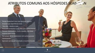 ATRIBUTOS COMUNS AOS HÓSPEDES SEABOURN
128
• Tempo disponível é seu mais precioso recurso
• Anseiam por experiências raras
• Para eles , menos é mais
• Procuram enriquecer suas vidas com conhecimento
• Pessoas interessantes, muito viajadas, com boas
histórias para contar
• Tem prazer em se realacionar com outras pessoas
interessantes
• Apreciam serviço personalizado e reconhecimento
 