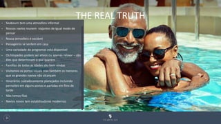 THE REAL TRUTH
130
• Seabourn tem uma atmosfera informal
• Nossos navios reunem viajantes de igual modo de
pensar
• Nossa atmosfera é sociável
• Passageiros se sentem em casa
• Uma variedade de programas está disponível
• Os hóspedes podem ser ativos ou apenas relaxar – são
êles que determinam o que querem
• Famílias de todas as idades são bem vindas
• Visitamos os portos usuais mas também os menores
que os grandes navios não alcançam
• Itinerários cuidadosamente planejados incluindo
pernoites em alguns portos e partidas em fiins de
tarde
• Não temos filas
• Navios novos tem estabilizadores modernos
 