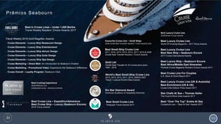 133
Prêmios Seabourn
Gold List
Condé Nast Traveler for 25 consecutive years,
1994 - 2018
Favourite Cruise Line – Small Ships
2018 Condé Nast Traveller Readers’ Travel Awards (UK)
Best Small-Ship Cruise Line
2017, 2016, 2015, 2013, 2012, 2011, 2010 & 2008
Condé Nast Traveler Readers’ Choice Awards
Six Star Diamond Award
American Academy of Hospitality Sciences
Best Luxury Cruise Line
World Of Cruising Magazine – 2017 Wave Awards
Best Luxury Cruise Line
Best New Ship – Seabourn Encore
2017 Cruise International Awards
Best Luxury Ship – Seabourn Encore
Best Africa/Middle East Itineraries
Porthole Cruise Magazine Readers Choice Awards 2017
Best Cruise Line For Couples
U.S. News & World Report 2017
Best Luxury Cruise Line (UK & Australia)
Best Enrichment (US & UK)
Cruise Critic Editors’ Picks Award 2017
Star Chefs At Sea – Thomas Keller
The Food & Wine Hotel Awards 2017
Best “Over The Top” Suites At Sea
Cruisetruth.com – “Best At Sea” Awards 2017
Best Small Cruise Line
Telegraph Travel Awards 2017
Best In Cruise Lines – Under 1,000 Berths
Travel Weekly Readers’ Choice Awards 2017
Travel Weekly 2018 Gold Magellan Awards
• Cruise Elements – Luxury Ship Restaurant Design
• Cruise Elements – Luxury Ship Entertainment
• Cruise Elements – Luxury Ship Atrium Design
• Cruise Elements – Luxury Ship Suite Design
• Cruise Elements – Luxury Ship Spa Design
• Cruise Marketing – Direct Mail: An Introduction to Seabourn Ovation
• Cruise Marketing – Promotional Video: Experience the Seabourn Difference
• Cruise Overall – Loyalty Program: Seabourn Club
World’s Best Small-Ship Cruise Line
2015, 2013, 2012, 2011, 2010, 2009 & 2007
Travel + Leisure World’s Best Awards
Best Cruise Line – Expedition/Adventure
Best Cruise Ship – Luxury (Seabourn Encore)
2018 Travvy Awards
Best Luxury Cruise Line
2018 British Cruise Awards
Best Cruising Experience
2018 Platinum List
Celebrated Living – American Airlines
 