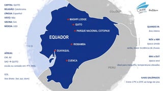 CAPITAL: QUITO
RELIGIÃO: Catolicismo
LÍNGUA: Espanhol
VISTO: Não
VACINA: Sim
MOEDA: USD QUANDO IR:
Ano inteiro
NOV a ABR
época úmida
verão, maior incidência de chuvas
MAI a OUT
época seca
ideal para mergulho, temperaturas elevadas
ILHAS GALÁPAGOS
Entre 17ºC e 25ºC ao longo do ano
AÉREAS:
CM, AV
SAO → QUITO
escala ou conexão em: PTY, BOG
GOL
Voo direto (ter, qui, dom)
 