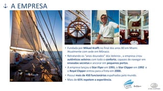 A EMPRESA
• Fundada por Mikael Krafft no final dos anos 80 em Miami.
Atualmente com sede em Mônaco.
• Retratando os “anos dourados” dos Veleiros , a empresa criou
autênticos veleiros com todo o conforto, capazes de navegar em
enseadas secretas e ancorar em pequenos portos.
• A empresa lançou o Star Flyer em 1991, o Star Clipper em 1992 e
o Royal Clipper entrou para a frota em 2000.
• Possui mais de 450 funcionários espalhados pelo mundo.
• Mais de 65% repetem a experiência.
 