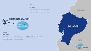 VOLTA
AV 1637
SCY 12:30am - GYE 03:25pm
GYE 04:05pm - UIO 05:00pm
UIO
GYE
SCY
IDA
AV 1636
UIO 09:00am - GYE 09:50am
GYE 10:40am - SCY 11:30am
 