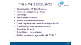 THE HAVEN EXCLUSIVES
• Disponível em 17 dos 20 navios.
• Serviço de mordomo 24 horas
• Concierge
• Restaurante exclusivo
• Piscina e solarium exclusivos
• Check in privativo e desembarque prioritário
• Prioridade de reserva nas excursões
• Amenities Bvlgari
• Amenidades customizadas
• Suítes com metragem de até 550m²
 