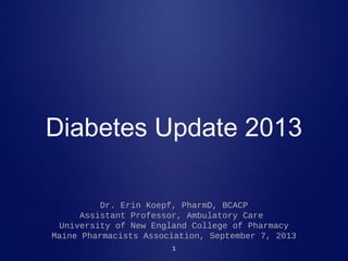 1
Diabetes Update 2013
Dr. Erin Koepf, PharmD, BCACP
Assistant Professor, Ambulatory Care
University of New England College of Pharmacy
Maine Pharmacists Association, September 7, 2013
 