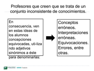 Existen dos tendencias distintas para los investigadores que otorgan un cuerpo conocimiento coherente a las ideas de los alumnos:Barreras potenciales para el aprendizaje, advierten que las concepciones científicas deberán librar duras batallas con las ideas preexistentes. Los términos más utilizados son: ideas erróneas interpretaciones erróneas, entre otras.